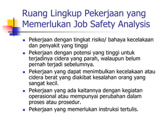Ruang Lingkup Pekerjaan yang
Memerlukan Job Safety Analysis
 Pekerjaan dengan tingkat risiko/ bahaya kecelakaan
dan penyakit yang tinggi
 Pekerjaan dengan potensi yang tinggi untuk
terjadinya cidera yang parah, walaupun belum
pernah terjadi sebelumnya.
 Pekerjaan yang dapat menimbulkan kecelakaan atau
cidera berat yang diakibat kesalahan orang yang
sangat kecil.
 Pekerjaan yang ada kaitannya dengan kegiatan
operasional atau mempunyai perubahan dalam
proses atau prosedur.
 Pekerjaan yang memerlukan instruksi tertulis.
 