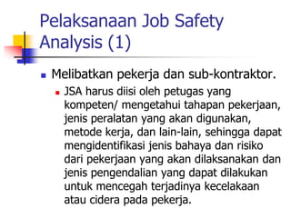 Pelaksanaan Job Safety
Analysis (1)
 Melibatkan pekerja dan sub-kontraktor.
 JSA harus diisi oleh petugas yang
kompeten/ mengetahui tahapan pekerjaan,
jenis peralatan yang akan digunakan,
metode kerja, dan lain-lain, sehingga dapat
mengidentifikasi jenis bahaya dan risiko
dari pekerjaan yang akan dilaksanakan dan
jenis pengendalian yang dapat dilakukan
untuk mencegah terjadinya kecelakaan
atau cidera pada pekerja.
 