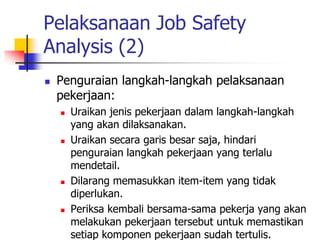 Pelaksanaan Job Safety
Analysis (2)
 Penguraian langkah-langkah pelaksanaan
pekerjaan:
 Uraikan jenis pekerjaan dalam langkah-langkah
yang akan dilaksanakan.
 Uraikan secara garis besar saja, hindari
penguraian langkah pekerjaan yang terlalu
mendetail.
 Dilarang memasukkan item-item yang tidak
diperlukan.
 Periksa kembali bersama-sama pekerja yang akan
melakukan pekerjaan tersebut untuk memastikan
setiap komponen pekerjaan sudah tertulis.
 