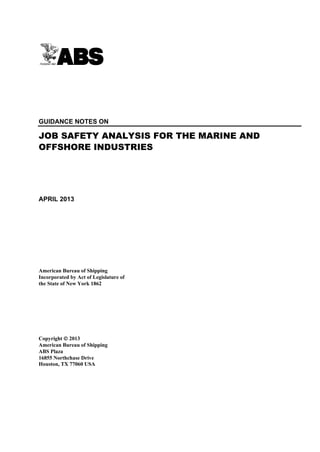 Guidance Notes on Job Safety Analysis for the Marine and Offshore Industries
GUIDANCE NOTES ON
JOB SAFETY ANALYSIS FOR THE MARINE AND
OFFSHORE INDUSTRIES
APRIL 2013
American Bureau of Shipping
Incorporated by Act of Legislature of
the State of New York 1862
Copyright  2013
American Bureau of Shipping
ABS Plaza
16855 Northchase Drive
Houston, TX 77060 USA
 