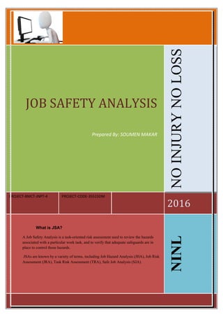 PROJECT-BMCT-JNPT-4 PROJECT-CODE-35515DM
2016
JOB SAFETY ANALYSIS
Prepared By: SOUMEN MAKAR
NOINJURYNOLOSS
What is JSA?
A Job Safety Analysis is a task-oriented risk assessment used to review the hazards
associated with a particular work task, and to verify that adequate safeguards are in
place to control those hazards.
JSAs are known by a variety of terms, including Job Hazard Analysis (JHA), Job Risk
Assessment (JRA), Task Risk Assessment (TRA), Safe Job Analysis (SJA).
NINL
 