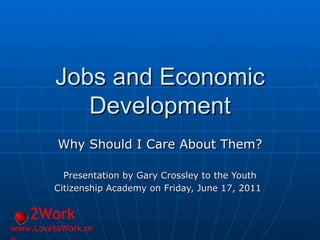 Jobs and Economic Development Why Should I Care About Them? Presentation by Gary Crossley to the Youth Citizenship Academy on Friday, June 17, 2011   2Work www.LovetoWork.org 