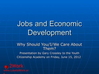 Jobs and Economic
            Development
         Why Should You/I/We Care About
                     Them?
          Presentation by Gary Crossley to the Youth
        Citizenship Academy on Friday, June 15, 2012


   2Work
www.LovetoWork.or
 
