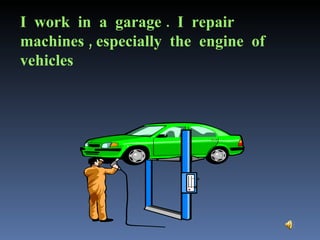 I  work  in  a  garage .  I  repair machines , especially  the  engine  of vehicles 