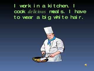 I work in a kitchen. I cook  delicious  meals. I have to wear a big white hair. 