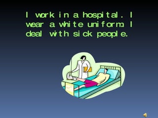 I work in a hospital. I wear a white uniform. I deal with sick people.  