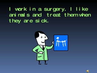 I work in a surgery. I like animals and  treat them when they are sick.  