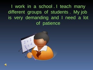 I  work  in  a  school . I  teach  many different  groups  of  students .  My job  is  very  demanding  and  I  need  a  lot  of  patience  
