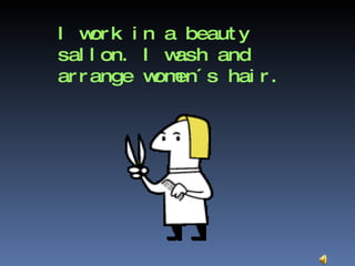 I work in a beauty sallon. I wash and arrange women´s hair. 