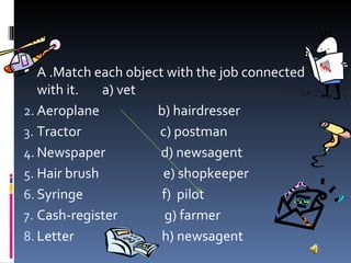   A .Match each object with the job connected with it.  a) vet Aeroplane  b) hairdresser Tractor  c) postman Newspaper  d) newsagent Hair brush  e) shopkeeper Syringe  f)  pilot Cash-register  g) farmer Letter  h) newsagent 