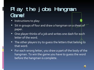 Play the jobs Hangman Game! Instructions to play: Sit in groups of four and draw a hangman on a sheet of paper. One player thinks of a job and writes one dash for each letter of the word. The other players try to guess the letters that belong to that word. For each wrong letter, you draw a part of the body of the hangman. To win the game you have to guess the word before the hangman is complete. 