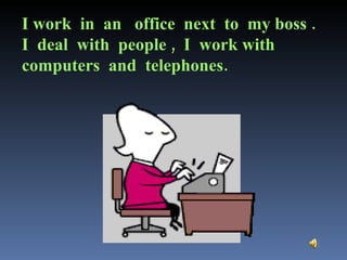 I work  in  an  office  next  to  my boss .  I  deal  with  people ,  I  work with  computers  and  telephones. 