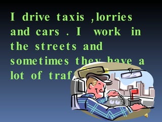 I drive taxis ,lorries  and cars . I  work  in the streets and sometimes they have a lot of traffic. 