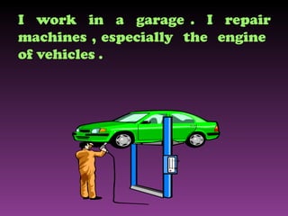 I  work  in  a  garage .  I  repair machines , especially  the  engine  of vehicles . 