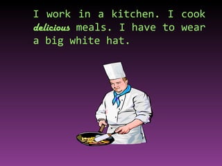 I work in a kitchen. I cook  delicious  meals. I have to wear a big white hat. 