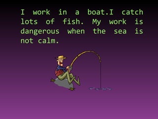 I work in a boat.I catch lots of fish. My work is dangerous when the sea is not calm. 