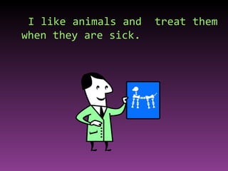 I like animals and  treat them when they are sick.  