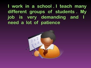 I  work  in  a  school . I  teach  many different  groups  of  students .  My job  is  very  demanding  and  I  need  a  lot  of  patience  