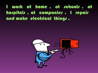 I  work  at  home ,  at  schools ,  at hospitals , at  companies .  I  repair  and make  electrical  things . 