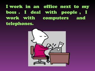 I work  in  an  office  next  to  my boss .  I  deal  with  people ,  I  work with  computers  and  telephones. 
