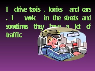 I drive taxis , lorries  and cars . I  work  in the streets and sometimes they have a lot of traffic. 