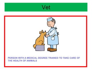 Vet
PERSON WITH A MEDICAL DEGREE TRAINED TO TAKE CARE OF
THE HEALTH OF ANIMALS
 