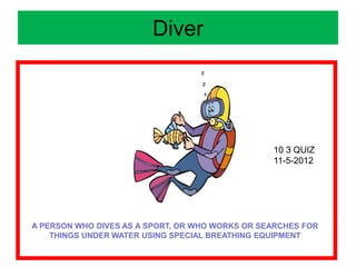 Diver
A PERSON WHO DIVES AS A SPORT, OR WHO WORKS OR SEARCHES FOR
THINGS UNDER WATER USING SPECIAL BREATHING EQUIPMENT
10 3 QUIZ
11-5-2012
 