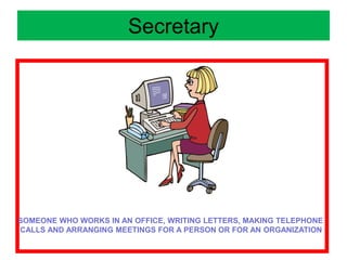 Secretary
SOMEONE WHO WORKS IN AN OFFICE, WRITING LETTERS, MAKING TELEPHONE
CALLS AND ARRANGING MEETINGS FOR A PERSON OR FOR AN ORGANIZATION
 