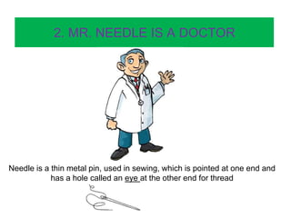 2. MR. NEEDLE IS A DOCTOR
Needle is a thin metal pin, used in sewing, which is pointed at one end and
has a hole called an eye at the other end for thread
 