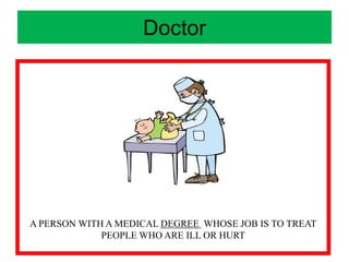 Doctor
A PERSON WITH A MEDICAL DEGREE WHOSE JOB IS TO TREAT
PEOPLE WHO ARE ILL OR HURT
 