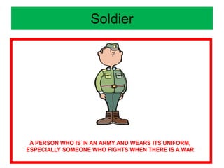 Soldier
A PERSON WHO IS IN AN ARMY AND WEARS ITS UNIFORM,
ESPECIALLY SOMEONE WHO FIGHTS WHEN THERE IS A WAR
 