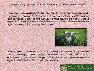 Jobs and Opportunities in Agriculture – A Lucrative Career Option
• There is no such word as best jobs or best field, every field is a lucrative field if
you have the passion for the subject. If you do what you love to, you are
definitely going to excel in whatever you do irrespective of the field you are in,
irrespective of the fact that it is in boom or not. Hence, when it comes to the
agriculture sector, the same applies to it too.
• Agric Extension – This profile includes training the farmers about the new
farming techniques and creating awareness about the latest farming
equipments and their utility. This person has to act like a catalyst between the
agricultural research institutions and the farmers.
 