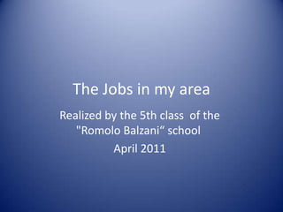 The Jobs in my area Realized by the 5th class  of the "Romolo Balzani“ school  April 2011 