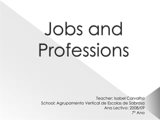Jobs and Professions Teacher: Isabel Carvalho School: Agrupamento Vertical de Escolas de Sabrosa Ano Lectivo: 2008/09 7º Ano 