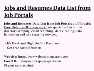 Jobs and Resumes Data List from Job Portals at Affordable
Cost! Relax, we'll do the work! We specialized in online
directory scraping, email searching, data cleaning, data
harvesting and web scraping services.
- It’s Fresh and High Quality Database.
- Get Free Sample from us.
Website: http://www.webscrapingexpert.com
Email ID: info@webscrapingexpert.com
Skype: nprojectshub
 