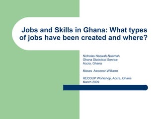 Jobs and Skills in Ghana: What types
of jobs have been created and where?

                  Nicholas Nsowah-Nuamah
                  Ghana Statistical Service
                  Accra, Ghana

                  Moses Awoonor-Williams

                  RECOUP Workshop, Accra, Ghana
                  March 2009
 