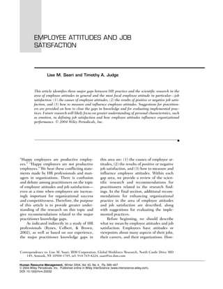 EMPLOYEE ATTITUDES AND JOB
           SATISFACTION



                     Lise M. Saari and Timothy A. Judge


           This article identifies three major gaps between HR practice and the scientific research in the
           area of employee attitudes in general and the most focal employee attitude in particular—job
           satisfaction: (1) the causes of employee attitudes, (2) the results of positive or negative job satis-
           faction, and (3) how to measure and influence employee attitudes. Suggestions for practition-
           ers are provided on how to close the gaps in knowledge and for evaluating implemented prac-
           tices. Future research will likely focus on greater understanding of personal characteristics, such
           as emotion, in defining job satisfaction and how employee attitudes influence organizational
           performance. © 2004 Wiley Periodicals, Inc.




“Happy employees are productive employ-                      this area are: (1) the causes of employee at-
ees.” “Happy employees are not productive                    titudes, (2) the results of positive or negative
employees.” We hear these conflicting state-                 job satisfaction, and (3) how to measure and
ments made by HR professionals and man-                      influence employee attitudes. Within each
agers in organizations. There is confusion                   gap area, we provide a review of the scien-
and debate among practitioners on the topic                  tific research and recommendations for
of employee attitudes and job satisfaction—                  practitioners related to the research find-
even at a time when employees are increas-                   ings. In the final section, additional recom-
ingly important for organizational success                   mendations for enhancing organizational
and competitiveness. Therefore, the purpose                  practice in the area of employee attitudes
of this article is to provide greater under-                 and job satisfaction are described, along
standing of the research on this topic and                   with suggestions for evaluating the imple-
give recommendations related to the major                    mented practices.
practitioner knowledge gaps.                                      Before beginning, we should describe
    As indicated indirectly in a study of HR                 what we mean by employee attitudes and job
professionals (Rynes, Colbert, & Brown,                      satisfaction. Employees have attitudes or
2002), as well as based on our experience,                   viewpoints about many aspects of their jobs,
the major practitioner knowledge gaps in                     their careers, and their organizations. How-


Correspondence to: Lise M. Saari, IBM Corporation, Global Workforce Research, North Castle Drive MD
    149, Armonk, NY 10504-1785, tel: 914-765-4224, saari@us.ibm.com

Human Resource Management, Winter 2004, Vol. 43, No. 4, Pp. 395–407
© 2004 Wiley Periodicals, Inc. Published online in Wiley InterScience (www.interscience.wiley.com).
DOI: 10.1002/hrm.20032
 