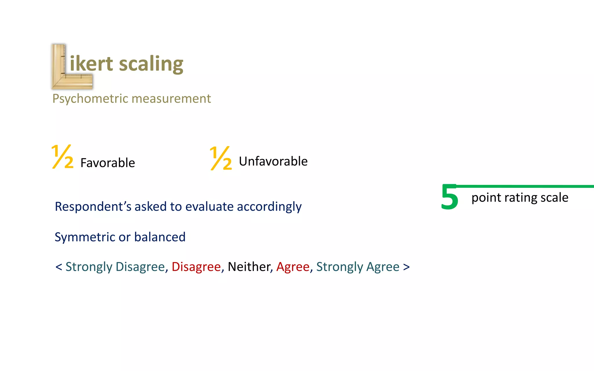 ikert scaling
Psychometric measurement
½ ½Favorable Unfavorable
Respondent’s asked to evaluate accordingly
Symmetric or balanced
< Strongly Disagree, Disagree, Neither, Agree, Strongly Agree >
5 point rating scale
 