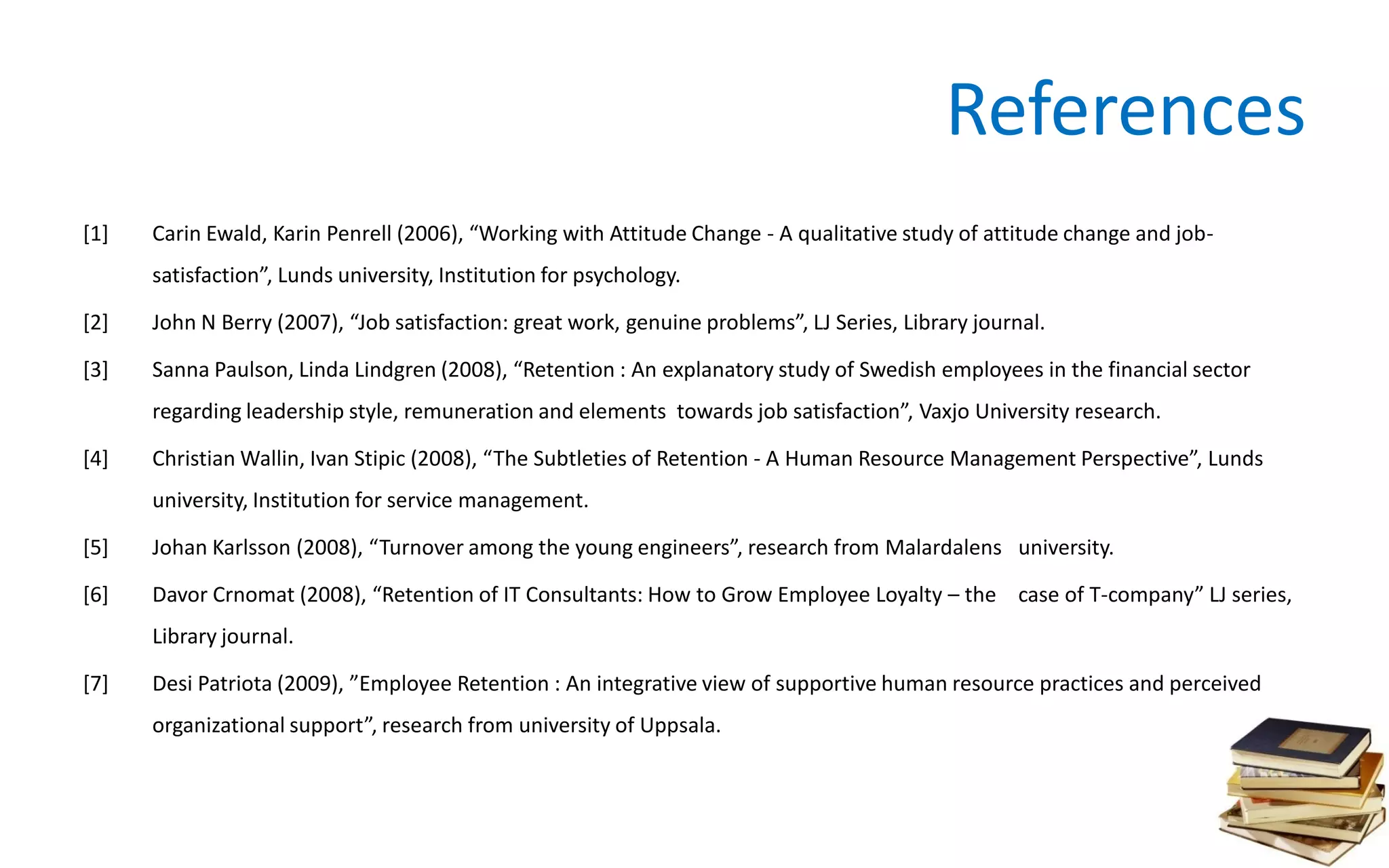 References
[1] Carin Ewald, Karin Penrell (2006), “Working with Attitude Change - A qualitative study of attitude change and job-
satisfaction”, Lunds university, Institution for psychology.
[2] John N Berry (2007), “Job satisfaction: great work, genuine problems”, LJ Series, Library journal.
[3] Sanna Paulson, Linda Lindgren (2008), “Retention : An explanatory study of Swedish employees in the financial sector
regarding leadership style, remuneration and elements towards job satisfaction”, Vaxjo University research.
[4] Christian Wallin, Ivan Stipic (2008), “The Subtleties of Retention - A Human Resource Management Perspective”, Lunds
university, Institution for service management.
[5] Johan Karlsson (2008), “Turnover among the young engineers”, research from Malardalens university.
[6] Davor Crnomat (2008), “Retention of IT Consultants: How to Grow Employee Loyalty – the case of T-company” LJ series,
Library journal.
[7] Desi Patriota (2009), ”Employee Retention : An integrative view of supportive human resource practices and perceived
organizational support”, research from university of Uppsala.
 