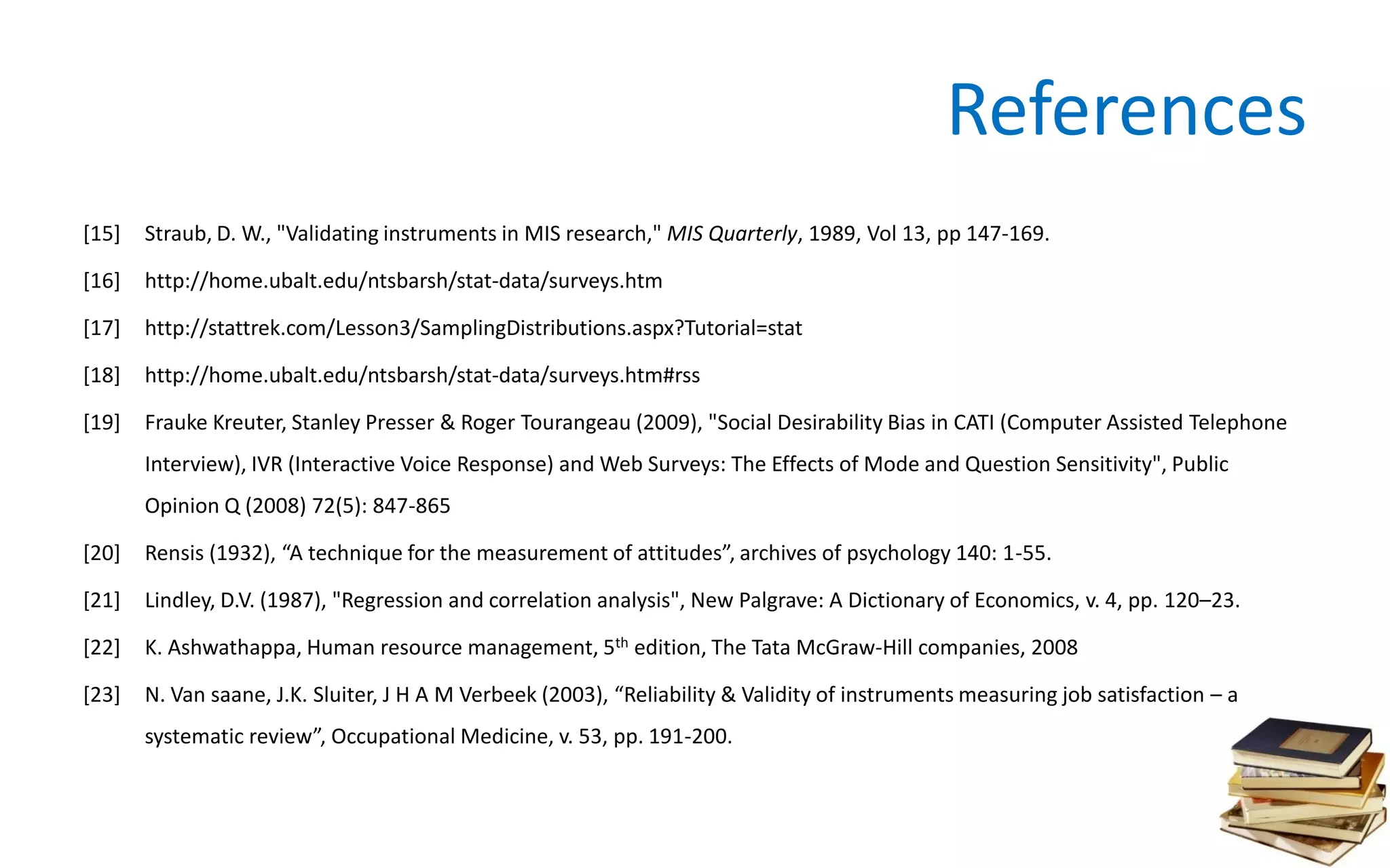 References
[15] Straub, D. W., "Validating instruments in MIS research," MIS Quarterly, 1989, Vol 13, pp 147-169.
[16] http://home.ubalt.edu/ntsbarsh/stat-data/surveys.htm
[17] http://stattrek.com/Lesson3/SamplingDistributions.aspx?Tutorial=stat
[18] http://home.ubalt.edu/ntsbarsh/stat-data/surveys.htm#rss
[19] Frauke Kreuter, Stanley Presser & Roger Tourangeau (2009), "Social Desirability Bias in CATI (Computer Assisted Telephone
Interview), IVR (Interactive Voice Response) and Web Surveys: The Effects of Mode and Question Sensitivity", Public
Opinion Q (2008) 72(5): 847-865
[20] Rensis (1932), “A technique for the measurement of attitudes”, archives of psychology 140: 1-55.
[21] Lindley, D.V. (1987), "Regression and correlation analysis", New Palgrave: A Dictionary of Economics, v. 4, pp. 120–23.
[22] K. Ashwathappa, Human resource management, 5th edition, The Tata McGraw-Hill companies, 2008
[23] N. Van saane, J.K. Sluiter, J H A M Verbeek (2003), “Reliability & Validity of instruments measuring job satisfaction – a
systematic review”, Occupational Medicine, v. 53, pp. 191-200.
 