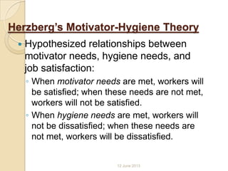 Herzberg’s Motivator-Hygiene Theory
 Hypothesized relationships between
motivator needs, hygiene needs, and
job satisfaction:
◦ When motivator needs are met, workers will
be satisfied; when these needs are not met,
workers will not be satisfied.
◦ When hygiene needs are met, workers will
not be dissatisfied; when these needs are
not met, workers will be dissatisfied.
12 June 2013
 