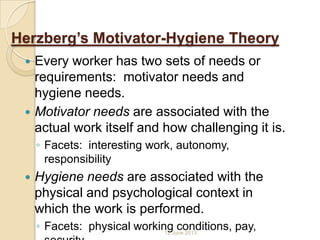Herzberg’s Motivator-Hygiene Theory
 Every worker has two sets of needs or
requirements: motivator needs and
hygiene needs.
 Motivator needs are associated with the
actual work itself and how challenging it is.
◦ Facets: interesting work, autonomy,
responsibility
 Hygiene needs are associated with the
physical and psychological context in
which the work is performed.
◦ Facets: physical working conditions, pay,12 June 2013
 