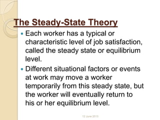 The Steady-State Theory
 Each worker has a typical or
characteristic level of job satisfaction,
called the steady state or equilibrium
level.
 Different situational factors or events
at work may move a worker
temporarily from this steady state, but
the worker will eventually return to
his or her equilibrium level.
12 June 2013
 