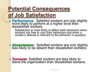 Potential Consequences
of Job Satisfaction
 Performance: Satisfied workers are only slightly
more likely to perform at a higher level than
dissatisfied workers.
◦ Satisfaction is most likely to affect work behaviors when
workers are free to vary their behaviors and when a
worker’s attitude is relevant to the behavior in question.
 Absenteeism: Satisfied workers are only slightly
less likely to be absent than dissatisfied workers.
 Turnover: Satisfied workers are less likely to
leave the organization than dissatisfied workers.
12 June 2013
 