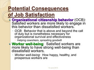 Potential Consequences
of Job Satisfaction
 Organizational citizenship behavior (OCB):
Satisfied workers are more likely to engage in
this behavior than dissatisfied workers.
◦ OCB: Behavior that is above and beyond the call
of duty but is nonetheless necessary for
organizational survival and effectiveness
 Helping coworkers, spreading goodwill
 Worker well-being: Satisfied workers are
more likely to have strong well-being than
dissatisfied workers.
◦ Worker well-being: How happy, healthy, and
prosperous workers are
12 June 2013
 