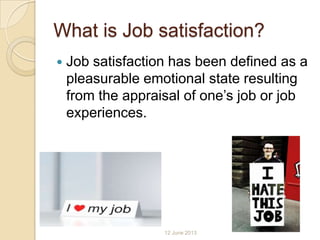 What is Job satisfaction?
 Job satisfaction has been defined as a
pleasurable emotional state resulting
from the appraisal of one’s job or job
experiences.
12 June 2013
 