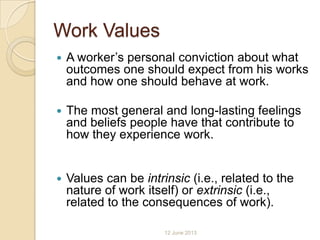 Work Values
 A worker’s personal conviction about what
outcomes one should expect from his works
and how one should behave at work.
 The most general and long-lasting feelings
and beliefs people have that contribute to
how they experience work.
 Values can be intrinsic (i.e., related to the
nature of work itself) or extrinsic (i.e.,
related to the consequences of work).
12 June 2013
 