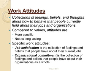 Work Attitudes
 Collections of feelings, beliefs, and thoughts
about how to behave that people currently
hold about their jobs and organizations.
 Compared to values, attitudes are
◦ More specific
◦ Not as long lasting
 Specific work attitudes:
◦ Job satisfaction is the collection of feelings and
beliefs that people have about their current jobs.
◦ Organizational commitment is the collection of
feelings and beliefs that people have about their
organizations as a whole.
12 June 2013
 