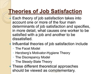 Theories of Job Satisfaction
 Each theory of job satisfaction takes into
account one or more of the four main
determinants of job satisfaction and specifies,
in more detail, what causes one worker to be
satisfied with a job and another to be
dissatisfied.
 Influential theories of job satisfaction include
◦ The Facet Model
◦ Herzberg’s Motivator-Hygiene Theory
◦ The Discrepancy Model
◦ The Steady-State Theory
 These different theoretical approaches
should be viewed as complementary.12 June 2013
 