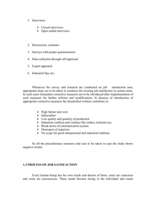 1. Interviews
Closed interviews
Open ended interviews
2. Discussions, seminars
3. Surveys with proper questionnaires
4. Data collection through self appraisal
5. Expert approach
6. Industrial Spy etc;
Whenever the survey and research are conducted on job satisfaction area,
appropriate steps are to be taken to reinforce the existing job satisfaction in certain areas.
In such cases immediate corrective measures are to be introduced after implementation of
such measures for further reforms and modifications. In absence of introduction of
appropriate corrective measures the dissatisfied workers contribute to:
High labour turn over
Indiscipline
Low quality and quantity of production
Industrial conflicts and violence like strikes, lockouts etc;
Break down of communication system
Disrespect of superiors
No scope for good interpersonal and industrial relations
So all the precautionary measures and care to be taken in case the study shows
negative results.
1.3 PROCESS OF JOB SATISFACTION
Every human being has his own needs and desires of them, some are conscious
and some are unconscious. These needs become strong in the individual and create
 